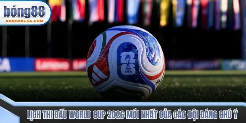Lịch thi đấu World Cup 2026 mới nhất của các đội đáng chú ý